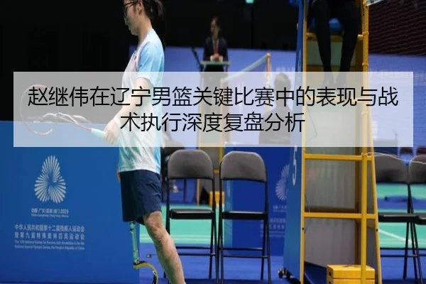 赵继伟在辽宁男篮关键比赛中的表现与战术执行深度复盘分析